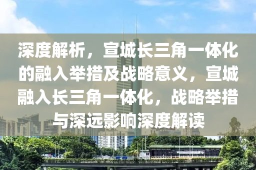 深度解析，宣城長三角一體化的融入舉措及戰(zhàn)略意義，宣城融入長三角一體化，戰(zhàn)略舉措與深遠(yuǎn)影響深度解讀