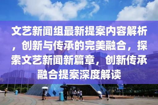 文藝新聞組最新提案內(nèi)容解析，創(chuàng)新與傳承的完美融合，探索文藝新聞新篇章，創(chuàng)新傳承融合提案深度解讀