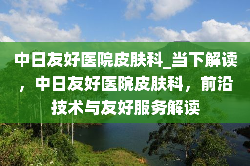 中日友好醫(yī)院皮膚科_當下解讀，中日友好醫(yī)院皮膚科，前沿技術與友好服務解讀木工機械,設備,零部件