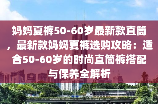 媽媽夏褲50-60歲最新款直筒，最新款媽媽夏褲選購(gòu)攻略：適合50-60歲的時(shí)尚直筒褲搭配與保養(yǎng)全解析