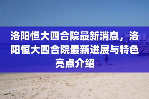 洛陽恒大四合院最新消息，洛陽恒大四合院最新進展與特色亮點介紹