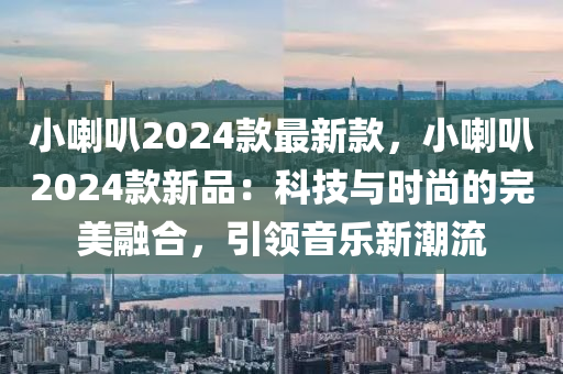 小喇叭2024款最新款，小喇叭2024款新品：科技與時(shí)尚的完美融合，引領(lǐng)音樂新潮流