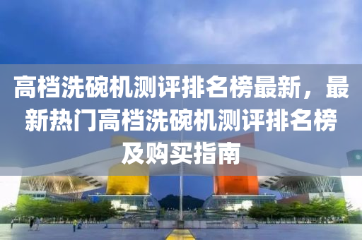 高檔洗碗機測評排名榜最新，最新熱門高檔洗碗機測評排名榜及購買指南