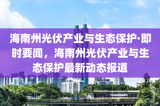 海南州光伏產(chǎn)業(yè)與生態(tài)保護(hù)·即時要聞，海南州光伏產(chǎn)業(yè)與生態(tài)保護(hù)最新動態(tài)報道木工機(jī)械,設(shè)備,零部件