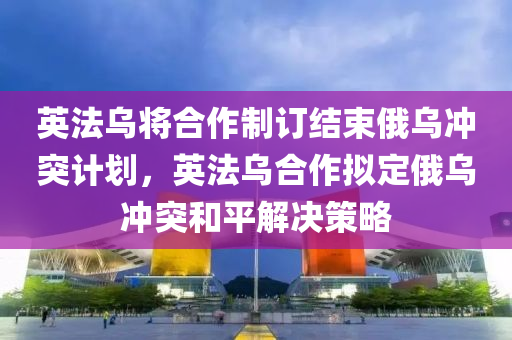 英法烏將合作制訂結束俄烏沖突計劃，英法烏合作擬定俄烏沖突和平解決策略木工機械,設備,零部件