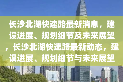 長沙北湖快速路最新消息，建設進展、規(guī)劃細節(jié)及未來展望，長沙北湖快速路最新動態(tài)，建設進展、規(guī)劃細節(jié)與未來展望