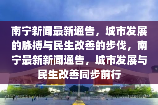 南寧新聞最新通告，城市發(fā)展的脈搏與民生改善的步伐，南寧最新新聞通告，城市發(fā)展與民生改善同步前行