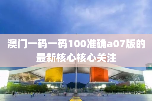 澳門一碼一碼100準確a07版的最新核心核心關注