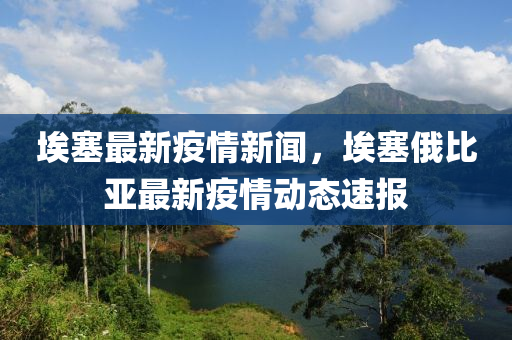 埃塞最新疫情新聞，埃塞俄比亞最新疫情動態(tài)速報(bào)