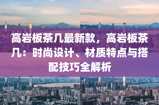 高巖板茶幾最新款，高巖板茶幾：時尚設計、材質特點與搭配技巧全解析