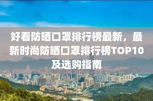 好看防曬口罩排行榜最新，最新時(shí)尚防曬口罩排行榜TOP10及選購指南