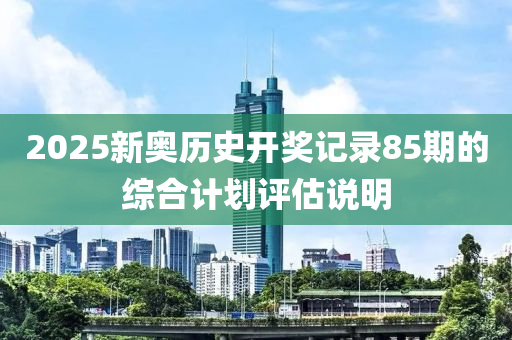 2025新奧歷史開獎記錄85期的綜合計(jì)劃評估說明