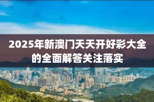 2025年新澳門(mén)天天開(kāi)好彩大全的全面解答關(guān)注落實(shí)