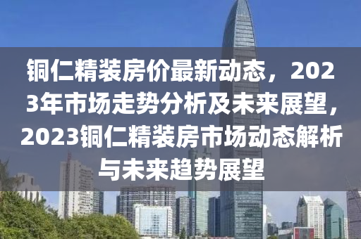 銅仁精裝房價最新動態(tài)，2023年市場走勢分析及未來展望，2023銅仁精裝房市場動態(tài)解析與未來趨勢展望