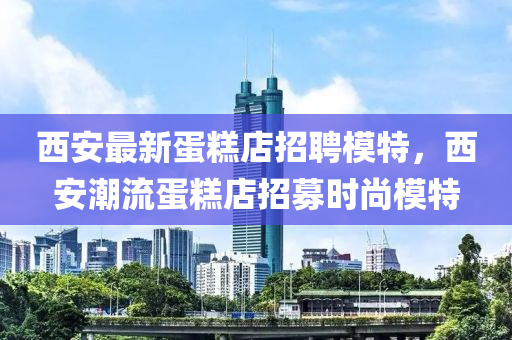 西安最新蛋糕店招聘模特，西安潮流蛋糕店招募時尚模特