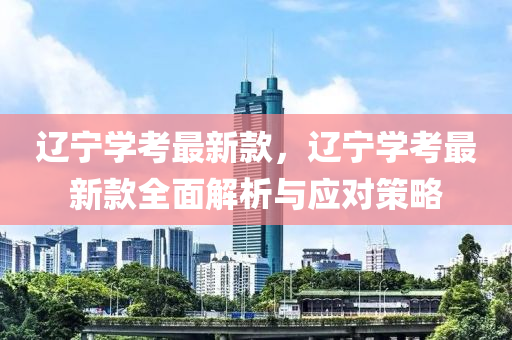 遼寧學考最新款，遼寧學考最新款全面解析與應對策略