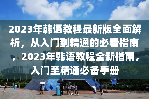 2023年韓語教程最新版全面解析，從入門到精通的必看指南，2023年韓語教程全新指南，入門至精通必備手冊(cè)