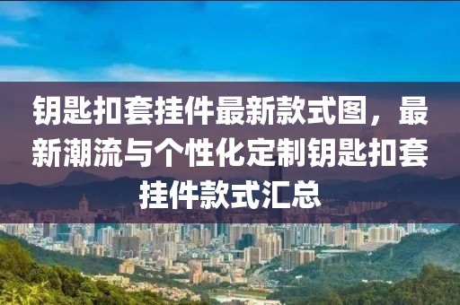 鑰匙扣套掛件最新款式圖，最新潮流與個(gè)性化定制鑰匙扣套掛件款式匯總