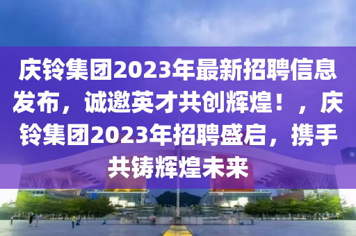 慶鈴集團2023年最新招聘信息發(fā)布，誠邀英才共創(chuàng)輝煌！，慶鈴集團2023年招聘盛啟，攜手共鑄輝煌未來