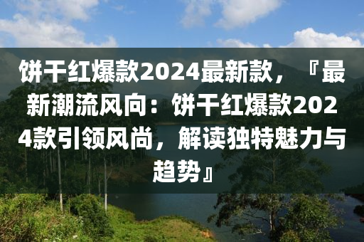 餅干紅爆款2024最新款，『最新潮流風向：餅干紅爆款2024款引領風尚，解讀獨特魅力與趨勢』