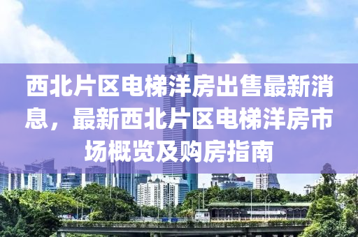 西北片區(qū)電梯洋房出售最新消息，最新西北片區(qū)電梯洋房市場(chǎng)概覽及購(gòu)房指南