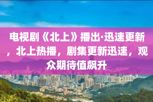 電視劇《北上》播出·迅速更木工機械,設備,零部件新，北上熱播，劇集更新迅速，觀眾期待值飆升