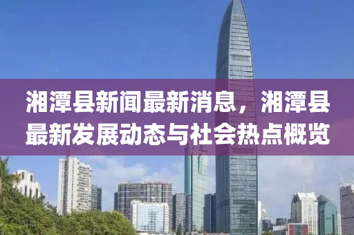 湘潭縣新聞最新消息，湘潭縣最新發(fā)展動(dòng)態(tài)與社會(huì)熱點(diǎn)概覽