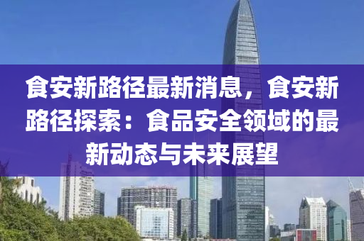 食安新路徑最新消息，食安新路徑探索：食品安全領(lǐng)域的最新動態(tài)與未來展望