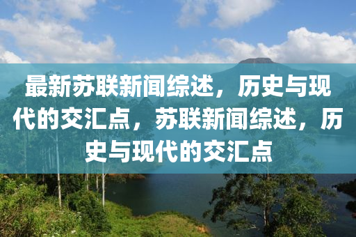 最新蘇聯(lián)新聞綜述，歷史與現(xiàn)代的交匯點，蘇聯(lián)新聞綜述，歷史與現(xiàn)代的交匯點