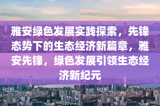 雅安綠色發(fā)展實踐探索，先鋒態(tài)勢下的生態(tài)經濟新篇章，雅安先鋒，綠色發(fā)展引領生態(tài)經濟新紀元