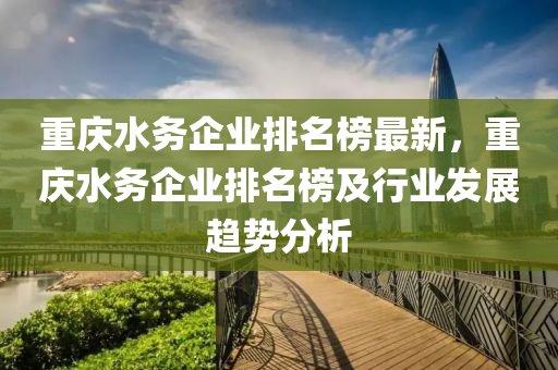 重慶水務(wù)企業(yè)排名榜最新，重慶水務(wù)企業(yè)排名榜及行業(yè)發(fā)展趨勢(shì)分析