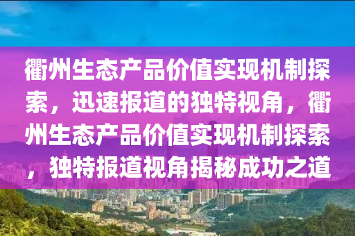 衢州生態(tài)產品價值實現(xiàn)機制探索，迅速報道的獨特視角，衢州生態(tài)產品價值實現(xiàn)機制探索，獨特報道視角揭秘成功之道