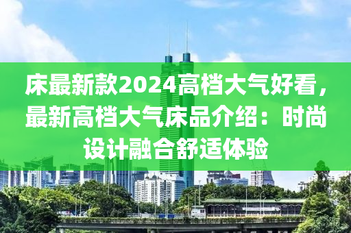 床最新款2024高檔大氣好看，最新高檔大氣床品介紹：時尚設(shè)計融合舒適體驗?zāi)竟C械,設(shè)備,零部件