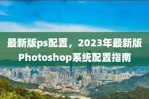 最新版ps配置，2023年最新版Photoshop系統(tǒng)配置指南