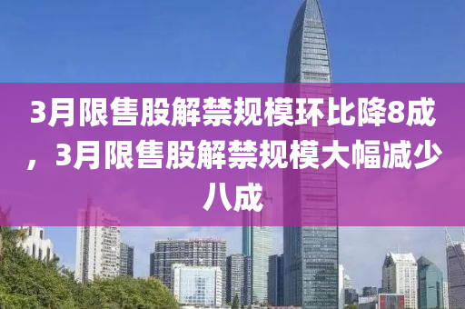 3月限售股解禁規(guī)模環(huán)比降8成，3月限售股解禁規(guī)模大幅減少八成