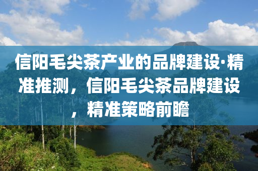 信陽毛尖茶產(chǎn)業(yè)的品牌建設(shè)·精準(zhǔn)推測，信陽毛尖茶品牌建設(shè)，精準(zhǔn)策略前瞻木工機(jī)械,設(shè)備,零部件