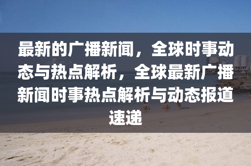 最新的廣播新聞，全球時事動態(tài)與熱點解析，全球最新廣播新聞時事熱點解析與動態(tài)報道速遞