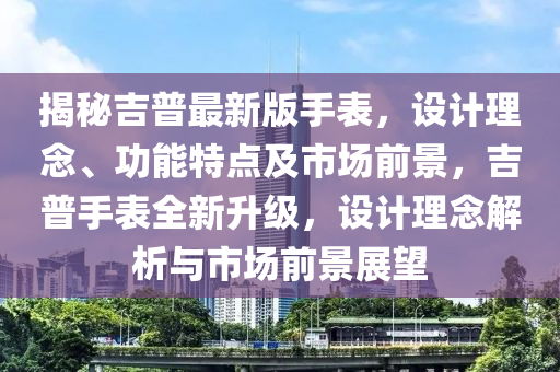 揭秘吉普最新版手表，設計理念、功能特點及市場前景，吉普手表全新升級，設計理念解析與市場前景展望