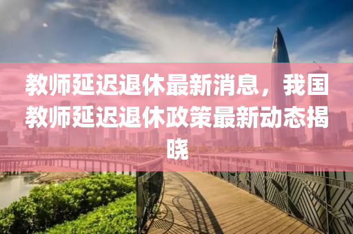 教師延遲退休最新消息，我國教師延遲退休政策最新動態(tài)揭曉木工機械,設備,零部件