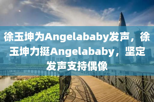 徐玉坤為Angelababy發(fā)聲，徐玉坤力挺Angelababy，堅定發(fā)聲支持偶像