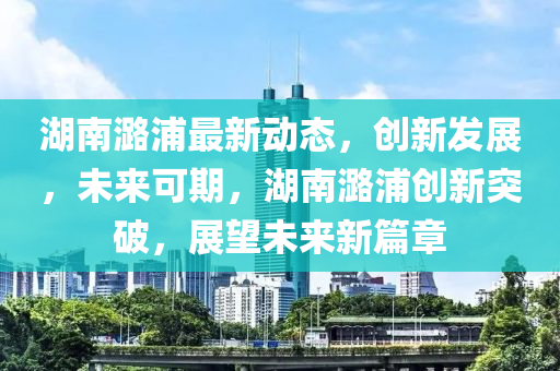 湖南潞浦最新動(dòng)態(tài)，創(chuàng)新發(fā)展，未來可期，湖南潞浦創(chuàng)新突破，展望未來新篇章