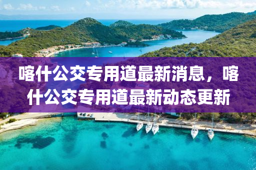 喀什公交專用道最新消息，喀什公交專用道最新動態(tài)更新