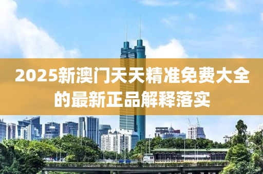 2025新澳門天天精準(zhǔn)免費(fèi)大全的最新正品解釋落實(shí)