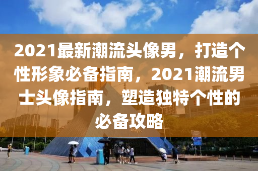 2021最新潮流頭像男，打造個性形象必備指南，2021潮流男士頭像指南，塑造獨特個性的必備攻略