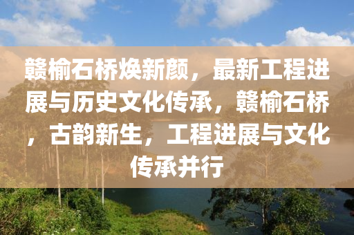 贛榆石橋煥新顏，最新工程進(jìn)展與歷史文化傳承，贛榆石橋，古韻新生，工程進(jìn)展與文化傳承并行