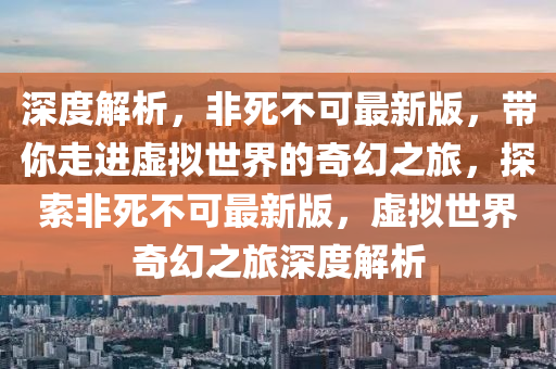 深度解析，非死不可最新版，帶你走進(jìn)虛擬世界的奇幻之旅，探索非死不可最新版，虛擬世界奇幻之旅深度解析