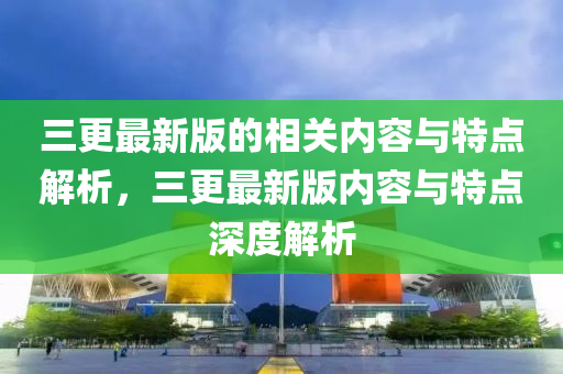 三更最新版的相關(guān)內(nèi)容與特點解析，三更最新版內(nèi)容與特點深度解析