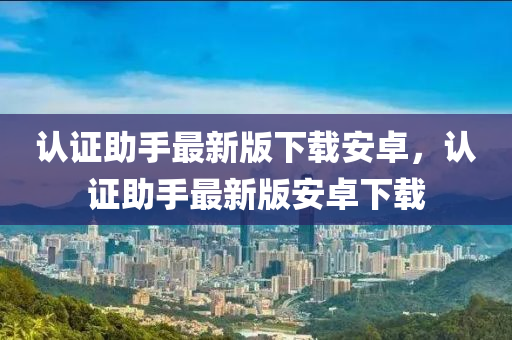 認(rèn)證助手最新版下載安卓，認(rèn)證助手最新版安卓下載