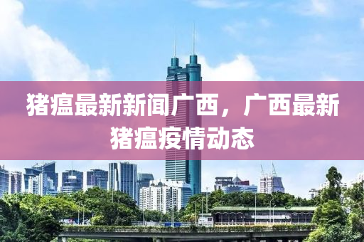 豬瘟最新新聞廣西，廣西最新豬瘟疫情動態(tài)