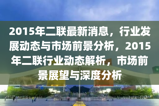 2015年二聯(lián)最新消息，行業(yè)發(fā)展動態(tài)與市場前景分析，2015年二聯(lián)行業(yè)動態(tài)解析，市場前景展望與深度分析